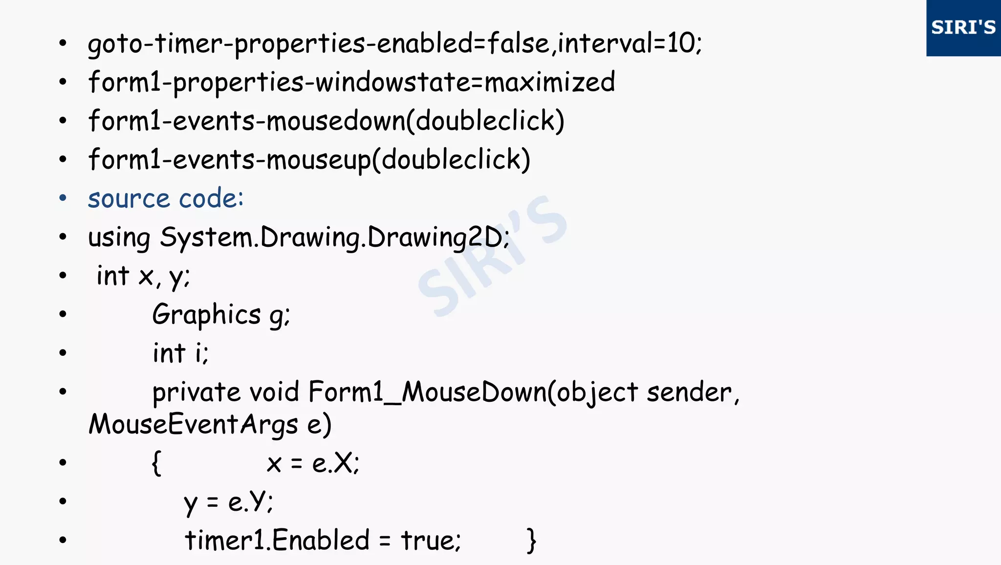 • goto-timer-properties-enabled=false,interval=10;
• form1-properties-windowstate=maximized
• form1-events-mousedown(doubleclick)
• form1-events-mouseup(doubleclick)
• source code:
• using System.Drawing.Drawing2D;
• int x, y;
• Graphics g;
• int i;
• private void Form1_MouseDown(object sender,
MouseEventArgs e)
• { x = e.X;
• y = e.Y;
• timer1.Enabled = true; }
 