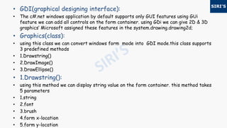 • GDI(graphical designing interface):
• The c#.net windows application by default supports only GUI features using GUi
feature we can add all controls on the form container. using GDi we can give 2D & 3D
graphics‘ Microsoft assigned these features in the system.drawing.drawing2d;
• Graphics(class):
• using this class we can convert windows form mode into GDI mode.this class supports
3 predefined methods
• 1.Drawstring()
• 2.DrawImage()
• 3.DrawEllipse()
• 1.Drawstring():
• using this method we can display string value on the form container. this method takes
5 parameters
• 1.string
• 2.font
• 3.brush
• 4.form x-location
• 5.form y-location
 