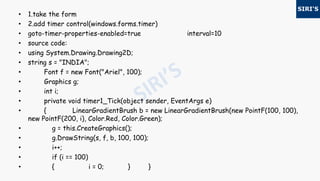 • 1.take the form
• 2.add timer control(windows.forms.timer)
• goto-timer-properties-enabled=true interval=10
• source code:
• using System.Drawing.Drawing2D;
• string s = "INDIA";
• Font f = new Font("Ariel", 100);
• Graphics g;
• int i;
• private void timer1_Tick(object sender, EventArgs e)
• { LinearGradientBrush b = new LinearGradientBrush(new PointF(100, 100),
new PointF(200, i), Color.Red, Color.Green);
• g = this.CreateGraphics();
• g.DrawString(s, f, b, 100, 100);
• i++;
• if (i == 100)
• { i = 0; } }
 