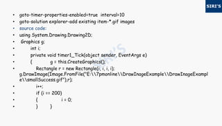 • goto-timer-properties-enabled=true interval=10
• goto-solution explorer-add existing item-*.gif images
• source code:
• using System.Drawing.Drawing2D;
• Graphics g;
• int i;
• private void timer1_Tick(object sender, EventArgs e)
• { g = this.CreateGraphics();
• Rectangle r = new Rectangle(i, i, i, i);
g.DrawImage(Image.FromFile("E:7pmonlineDrawInageExampleDrawInageExampl
esmallSuccess.gif"),r);
• i++;
• if (i == 200)
• { i = 0;
• } }
 