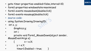 • goto-timer-properties-enabled=false,interval=10;
• form1-properties-windowstate=maximized
• form1-events-mousedown(doubleclick)
• form1-events-mouseup(doubleclick)
• source code:
• using System.Drawing.Drawing2D;
• int x, y;
• Graphics g;
• int i;
• private void Form1_MouseDown(object sender,
MouseEventArgs e)
• { x = e.X;
• y = e.Y;
• timer1.Enabled = true; }
 