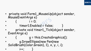 • private void Form1_MouseUp(object sender,
MouseEventArgs e)
• { i = 0;
• timer1.Enabled = false; }
• private void timer1_Tick(object sender,
EventArgs e)
• { g = this.CreateGraphics();
• g.DrawEllipse(new Pen(new
SolidBrush(Color.Green), 1), x, y, i, i);
• i++; }
 