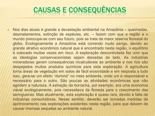 CAUSAS E CONSEQUÊNCIAS
 Nos dias atuais é grande a devastação ambiental na Amazônia – queimadas,
desmatamentos, extinção de espécies, etc. – fazem com que a região e o
mundo preocupe-se com seu futuro, pois se trata da maior reserva florestal do
globo. Ecologicamente a Amazônia está correndo muito perigo, devido ao
grande atrativo econômico natural que é encontrado nesta região, o equilíbrio
é colocado muitas vezes em risco. A exploração descontrolada faz com que
as ideologias conservacionistas sejam deixadas de lado. As indústrias
mineradoras geram consequências incalculáveis ao ambiente e nos rios são
despejados muitos produtos químicos para esta exploração. A agricultura
torna áreas de vegetação em solos de fácil erosividade e em resposta a tudo
isso, gera-se um efeito “dominó” no meio ambiente, onde um é responsável e
necessário para o outro. São poucas as atividades econômicas que não
agridem a natureza. A extração da borracha, por exemplo, era uma economia
viável ecologicamente, pois necessitava da floresta para o crescimento das
seringueiras. Mas atualmente, esta exploração é quase rara, devido à falta de
indústrias consumidoras. Nesse sentido, deverão ser tomadas medidas de
aprimoramento nas explorações existentes nesta região, para que deixem de
causar imensas sequelas ao ambiente natural.
 