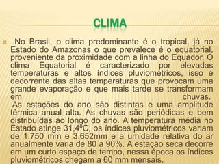 CLIMA
 No Brasil, o clima predominante é o tropical, já no
Estado do Amazonas o que prevalece é o equatorial,
proveniente da proximidade com a linha do Equador. O
clima Equatorial é caracterizado por elevadas
temperaturas e altos índices pluviométricos, isso é
decorrente das altas temperaturas que provocam uma
grande evaporação e que mais tarde se transformam
em chuvas.
As estações do ano são distintas e uma amplitude
térmica anual alta. As chuvas são periódicas e bem
distribuídas ao longo do ano. A temperatura média no
Estado atinge 31,4ºC, os índices pluviométricos variam
de 1.750 mm e 3.652mm e a umidade relativa do ar
anualmente varia de 80 a 90%. A estação seca decorre
em um curto espaço de tempo, nessa época os índices
pluviométricos chegam a 60 mm mensais.
 