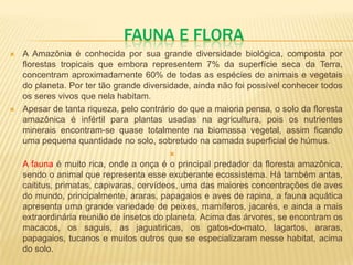 FAUNA E FLORA
 A Amazônia é conhecida por sua grande diversidade biológica, composta por
florestas tropicais que embora representem 7% da superfície seca da Terra,
concentram aproximadamente 60% de todas as espécies de animais e vegetais
do planeta. Por ter tão grande diversidade, ainda não foi possível conhecer todos
os seres vivos que nela habitam.
 Apesar de tanta riqueza, pelo contrário do que a maioria pensa, o solo da floresta
amazônica é infértil para plantas usadas na agricultura, pois os nutrientes
minerais encontram-se quase totalmente na biomassa vegetal, assim ficando
uma pequena quantidade no solo, sobretudo na camada superficial de húmus.

A fauna é muito rica, onde a onça é o principal predador da floresta amazônica,
sendo o animal que representa esse exuberante ecossistema. Há também antas,
caititus, primatas, capivaras, cervídeos, uma das maiores concentrações de aves
do mundo, principalmente, araras, papagaios e aves de rapina, a fauna aquática
apresenta uma grande variedade de peixes, mamíferos, jacarés, e ainda a mais
extraordinária reunião de insetos do planeta. Acima das árvores, se encontram os
macacos, os saguis, as jaguatiricas, os gatos-do-mato, lagartos, araras,
papagaios, tucanos e muitos outros que se especializaram nesse habitat, acima
do solo.
 