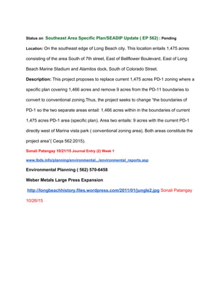  
Status on  ​Southeast Area Specific Plan/SEADIP Update ( EP 562)​ : Pending 
Location: ​On the southeast edge of Long Beach city. This location entails 1,475 acres 
consisting of the area South of 7th street, East of Bellflower Boulevard, East of Long 
Beach Marine Stadium and Alamitos dock, South of Colorado Street. 
Description: ​This project proposes to replace current 1,475 acres PD­1 zoning where a 
specific plan covering 1,466 acres and remove 9 acres from the PD­11 boundaries to 
convert to conventional zoning.Thus, the project seeks to change “the boundaries of 
PD­1 so the two separate areas entail: 1,466 acres within in the boundaries of current 
1,475 acres PD­1 area (specific plan). Area two entails: 9 acres with the current PD­1 
directly west of Marina vista park ( conventional zoning area). Both areas constitute the 
project area”( Ceqa 562:2015). 
Sonali Patangay 10/21/15 ​Journal Entry (2) Week 1 
www.lbds.info/planning/environmental.../environmental_reports.asp 
Environmental Planning ( 562) 570­6458 
Weber Metals Large Press Expansion 
 ​http://longbeachhistory.files.wordpress.com/2011/01/jungle2.jpg​ ​Sonali Patangay 
10/26/15 
 
 