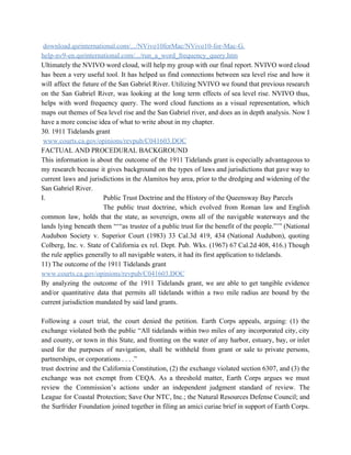  ​download.qsrinternational.com/.../NVivo10forMac/NVivo10­for­Mac­G. 
help­nv9­en.qsrinternational.com/.../run_a_word_frequency_query.htm 
Ultimately the NVIVO word cloud, will help my group with our final report. NVIVO word cloud                               
has been a very useful tool. It has helped us find connections between sea level rise and how it                                     
will affect the future of the San Gabriel River. Utilizing NVIVO we found that previous research                               
on the San Gabriel River, was looking at the long term effects of sea level rise. NVIVO thus,                                   
helps with word frequency query. The word cloud functions as a visual representation, which                           
maps out themes of Sea level rise and the San Gabriel river, and does an in depth analysis. Now I                                       
have a more concise idea of what to write about in my chapter. 
30. 1911 Tidelands grant 
 ​www.courts.ca.gov/opinions/revpub/C041603.DOC 
FACTUAL AND PROCEDURAL BACKGROUND 
This information is about the outcome of the 1911 Tidelands grant is especially advantageous to                             
my research because it gives background on the types of laws and jurisdictions that gave way to                                 
current laws and jurisdictions in the Alamitos bay area, prior to the dredging and widening of the                                 
San Gabriel River. 
I.  Public Trust Doctrine and the History of the Queensway Bay Parcels 
  The public trust doctrine, which evolved from Roman law and English                     
common law, holds that the state, as sovereign, owns all of the navigable waterways and the                               
lands lying beneath them “‘“as trustee of a public trust for the benefit of the people.”’” (National                                 
Audubon Society v. Superior Court (1983) 33 Cal.3d 419, 434 (National Audubon), quoting                         
Colberg, Inc. v. State of California ex rel. Dept. Pub. Wks. (1967) 67 Cal.2d 408, 416.) Though                                 
the rule applies generally to all navigable waters, it had its first application to tidelands.  
11) The outcome of the 1911 Tidelands grant  
www.courts.ca.gov/opinions/revpub/C041603.DOC 
By analyzing the outcome of the 1911 Tidelands grant, we are able to get tangible evidence                               
and/or quantitative data that permits all tidelands within a two mile radius are bound by the                               
current jurisdiction mandated by said land grants. 
  
Following a court trial, the court denied the petition. Earth Corps appeals, arguing: (1) the                             
exchange violated both the public “All tidelands within two miles of any incorporated city, city                             
and county, or town in this State, and fronting on the water of any harbor, estuary, bay, or inlet                                     
used for the purposes of navigation, shall be withheld from grant or sale to private persons,                               
partnerships, or corporations . . . .” 
trust doctrine and the California Constitution, (2) the exchange violated section 6307, and (3) the                             
exchange was not exempt from CEQA. As a threshold matter, Earth Corps argues we must                             
review the Commission’s actions under an independent judgment standard of review. The                       
League for Coastal Protection; Save Our NTC, Inc.; the Natural Resources Defense Council; and                           
the Surfrider Foundation joined together in filing an amici curiae brief in support of Earth Corps.                               
 