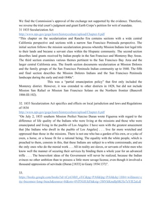 We find the Commission’s approval of the exchange not supported by the evidence. Therefore,                           
we reverse the trial court’s judgment and grant Earth Corps’s petition for writ of mandate. 
31 1833 Secularization Act 
http://www.nps.gov/goga/learn/historyculture/upload/Chapter­8.pdf 
“This chapter on the secularization and Rancho Era contains sections with a wide central                           
California perspective and sections with a narrow San Francisco Peninsula perspective. The                       
initial section follows the mission secularization process whereby Mission Indians lost legal title                         
to their lands and became a servant class within the Hispanic community. The second section                             
describes land grants received by Indian people in the San Francisco and Monterey Bay Areas.                             
The third section examines various themes pertinent to the San Francisco Bay Area and the                             
larger central California area. The fourth section documents secularization at Mission Dolores                       
and the family groups of the San Francisco Peninsula Indian community up to 1840. The fifth                               
and final section describes the Mission Dolores Indians and the San Francisco Peninsula                         
landscape during the early and mid­1840s”. 
  This was a “partial emancipation policy” that first only included the                     
Monterey district. However, it was extended to other districts in 1828, but did not include                             
Mission San Rafael or Mission San Francisco Solano on the Northern frontier (Bancroft                         
1886:III:102). 
 
32. 1833 Secularization Act specifics and effects on local jurisdiction and laws and Regulations                           
of 1834 
http://www.nps.gov/goga/learn/historyculture/upload/Chapter­8.pdf 
“On July 2, 1833 southern Mission Prefect Narciso Duran wrote Figueroa with regard to the                             
difference of life quality of the Indians who were living at the missions and those who were                                 
emancipated and living in the pueblo of Los Angeles: I have seen with the greatest amazement                               
that [the Indians who dwell in the pueblo of Los Angeles] . . . live far more wretched and                                     
oppressed than those in the missions. There is not one who has a garden of his own, or a yoke of                                         
oxen, a horse, or a house fit for a rational being. The equality with the white people, which is                                     
preached to them, consists in this, that these Indians are subject to a white comisionado, and are                                 
the only ones who do the menial work . . . All in reality are slaves, or servants of white men who                                           
know well the manner of securing their services by binding them a whole year for an advanced                                 
trifle . . . The benevolent ideas of the Government will never be realized, because the Indian                                 
evinces no other ambition than to possess a little more savage license, even though it involved a                                 
thousand oppressions of servitude (Duran [1833] in Geary 1934:137)”. 
 
33. 
https://books.google.com/books?id=rCy634h9_oYC&pg=PA8&lpg=PA8&dq=1884+willmore+c
ity+becomes+long+beach&source=bl&ots=0VP5GIUkFh&sig=3MVkKmdIpSK5Iz7eYfE2aLdl
 
