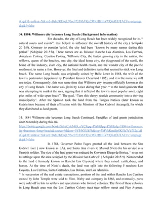 sGg&hl=en&sa=X&ved=0ahUKEwjL9fvc073JAhVQx2MKHfxtBVYQ6AEIJTAC#v=onepage
&q&f=false 
  
34. 1884: Willmore city becomes Long Beach ( Background information) 
  For decades, the city of Long Beach has been widely recognized for its “                           
natural assets and events”, that helped to influence the overall history of the city ( Schipske                               
2015:8). Contrary to popular belief, the city had been “known by many names during this                             
period” (Schipske 2015:8). These names are as follows: Rancho Los Alamitos, Los Cerritos,                         
American Colony, Cerritos Colony, Willmore City, the fastest growing city in the nation, the                           
willows, queen of the beaches, tent city, the ideal home city, the playground of the world, the                                 
home of the industry, clam city, the national health resort, and the wonder city of the pacific                                 
southwest, to name a few. However, the final and definitive name that seemed to stick was Long                                 
beach. The name Long beach, was originally coined by Belle Lowe in 1884, the wife of the                                 
town’s postmaster (appointed by President Grover Cleveland 1885), and it is the name we still                             
use today. Consequently, this was same time that Willmore city became officially known as the                             
city of Long Beach. The name was given by Lowe during that year, “ to the land syndicate that                                     
was attempting to market the area, arguing that it reflected the town’s most popular asset, eight                               
plus miles of wide open beach”. The goal, “Turn this sleepy seaside community into a thriving                               
municipality”. After the Spanish took the land from the Tongva Natives (later known as                           
Gabrielinos because of their affiliation with the Missions of San Gabriel Arcangel), for which                           
they distributed as land grants. 
  
35. 1884 Willmore city becomes Long Beach Continued. Specifics of land grants jurisdiction                         
and Ownership during this era. 
https://books.google.com/books?id=rCy634h9_oYC&pg=PA8&lpg=PA8&dq=1884+willmore+c
ity+becomes+long+beach&source=bl&ots=0VP5GIUkFh&sig=3MVkKmdIpSK5Iz7eYfE2aLdl
sGg&hl=en&sa=X&ved=0ahUKEwjL9fvc073JAhVQx2MKHfxtBVYQ6AEIJTAC#v=onepage
&q&f=false 
  In 1784, Governor Pedro Fages granted all the land between the San                       
Gabriel river ( now known as LA), and Santa Ana rivers to Manuel Nieto for his service as a                                     
Spanish soldier. The size of the land grant was reduced by Governor Diego de Borica, “ so as not                                     
to infringe upon the area occupied by the Mission San Gabriel” ( Schipske 2015:9). Nieto tended                               
to the land ( formerly known as Rancho Los Coyotes) where they raised: cattle,sheep, and                             
horses. At the time of Nieto’s death, the land was split into the following 5 ranchos: Los                                 
Coyotes, Los Cerritos, Santa Gertrudes, Las Bolsas, and Los Alamitos. 
“ In succession of the real estate transactions, portions of the land within Rancho Los Cerritos                               
owned by John Temple were sold to Flint, Bixby and company in 1866, and eventually, parts                               
were sold off in lots to settlers and speculators who formed colonies. The first of these colonies                                 
in Long Beach area was the Los Cerritos Colony tract near willow street and Pico Avenue.                               
 