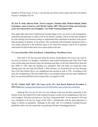 Settled in 1878 by James A Teal, it was also the site of the cerritos school, the first of its kind in                                           
the area” ( Schipske 2015:9). 
  
  
36. Eric D. Stein, Shawna Dark, Travis Longcore, Nicholas Hall, Michael Beland, Robin                         
Grossinger, Jason Casanova, and Martha Sutula. 2007. ​Historical Ecology and Landscape                     
of the San Gabriel River and Floodplain.  ​SCCWRP Technical Report 499. 
  
This report talks about how California has recently begun to be very active in the management,                               
restoration and protection of what is left of our historic wetlands. And to do that there needed to                                   
be some delving into historical ecology to understand what contributed to declines in the past to                               
help prevention of declines in the present. This would help with restoration and preservation. I                             
was mainly interested in the historical maps to see where the estuaries used to be to pinpoint                                 
what used to be there before there was a power plant in the area. 
  
37. Larry Strawther. 2014. ​Seal Beach: A Brief History​. The History Press 
  
  This book is for the most part about the history of Seal Beach, but it runs very close to                                     
our area of research so I thought it would have some useful information and it did. First it had                                     
some useful maps that showed where the flooding took place on the San Gabriel River from the                                 
late 1800’s to 1938 when the flooding was controlled. And even better we found that when                               
looking more into the book Seal Beach: A Brief History, we found that the last four thousand                                 
feet of the San Gabriel River was straightened and encased in rock in 1931. According to this                                 
book the straightening of the San Gabriel River was complete before the last major flooding of                               
the river occurred and before the leveeing of the river began in 1938. 
  
  
38. OC Tribune Staff. 2014. ​The Vegas of the 20’s: Seal Beach​. Retrieved November 4,                             
2015, from​ ​http://orangecountytribune.com/2014/04/04/the­vegas­of­the­20s­seal­beach/ 
  
  Although this was not the area we were looking at this was the little community at the                                 
bottom of the San Gabriel River that needed to be gone in order for the straightening of the river                                     
to be complete. This area was known as “Joy Zone Amusement Park”. It was opened in 1916 and                                   
was considered to be the Las Vegas of the 1920’s. Unfortunately with the great depression it                               
began to decline in popularity. Although on the other side of it (Anaheim Landing) because                             
prohibition, there was also a port that was good drop off spot of bootlegged alcohol. 
  
  
 