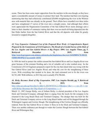 ocean. There has been some major opposition from the ranchers in the area though, as they have                                 
spent a considerable amount of money to protect their land. The ranchers had their own meeting                               
mentioning that they had collectively contributed $20,000 straightening the river in the Whittier                         
area with material that was already on the ground. Their efforts have extended over three miles                               
and have straightened 17 curves of the river into a straight course. And although their efforts                               
were appreciated the Organization Committee of the San Gabriel River storm drainage sent a                           
letter to their chamber of commerce stating that there was too much silt being deposited into the                                 
San Pedro harbor from the San Gabriel River and that the silt deposits with either be greatly                                 
lessened or stopped altogether. 
  
43. Very Expensive: Estimated Cost of the Proposed River Work. A Comprehensive Report                         
Prepared by the Commission of Civil Engineers. The Result of a Careful Survey of the Beds of                                 
the Los Angeles and San Gabriel Rivers­­A Big Project. 1894. Los Angeles Times, pg. 5.                             
Retrieved December 2, 2015, from         
http://search.proquest.com.mimas.calstatela.edu/hnplatimes/docview/163698894/7E3B11E
FD88148E8PQ/2?accountid=10352 
In 1894 the need to protect the settlers around the San Gabriel River and Los Angeles River was                                   
great because of the constant flooding and a lot of valuable soil is also washed away. So the                                   
Commission of Civil Engineers prepared a report for the city that stated what was wrong with the                                 
San Gabriel River (and Los Angeles River) and what the cost for the straightening of these                               
rivers. With everything that needed to be done, the total estimated cost to fix the rivers was                                 
$2,761,440. With inflation, in 2015 the cost is actually $76,706,666. 
 
44. Bixby Becomes Head of Big Corporation​. 1907. Los Angeles Herald, pg. 9. Retrieved                           
December 2, 2015, from       
http://cdnc.ucr.edu/cgi­bin/cdnc?a=d&d=LAH19070314.2.130&srpos=1&e=­­­­­­­en­­20­­1­­txt
­txIN­Bixby+Becomes+the+Big+Head+of+Corporation­­­­­­­1 
March 13, 1907 George Bixby, son of Jotham Bixby, is elected president of the Los Angeles                               
Dock and Terminal Company, although there is urging from the locals for the company to be                               
renamed to the Long Beach Dock and Terminal Company. The dredger that was built for the                               
Dock and Terminal Company arrives in the Long Beach harbor and will be dragged through the                               
Wilmington Lagoon and Cerritos Slough. The straightening of the Cerritos Slough was officially                         
ordered, from the San Gabriel River to where it flows to in the Dock and Terminal Company.                                 
There was another ordinance put through to widen the Cerritos Slough between the San Gabriel                             
River and Wilmington Bay. 
  
 