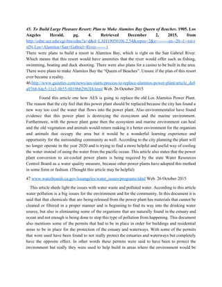 45. To Build Large Pleasure Resort: Plan to Make Alamitos Bay Queen of Beaches​. 1905. Los                               
Angeles Herald, pg. 4. Retrieved December 2, 2015, from                 
http://cdnc.ucr.edu/cgi­bin/cdnc?a=d&d=LAH19050106.2.54&srpos=2&e=­­­­­­­en­­20­­1­­txt­t
xIN­Los+Alamitos+San+Gabriel+River­­­­­­­1 
There were plans to build a resort in Alamitos Bay, which is right on the San Gabriel River.                                   
Which means that this resort would have amenities that the river would offer such as fishing,                               
swimming, boating and duck shooting. There were also plans for a casino to be built in the area.                                   
There were plans to make Alamitos Bay the “Queen of Beaches”. Unsure if the plan of this resort                                   
ever became a reality.   
46.​http://www.gazettes.com/news/aes­starts­process­to­replace­alamitos­power­plant/article_da8
a0768­8de5­11e3­8b55­0019bb2963f4.html​ Web. 26 October 2015   
Found this article one how AES is going to replace the old Los Alamitos Power Plant.                               
The reason that the city feel that this power plant should be replaced because the city has found a                                     
new way too cool the water that flows into the power plant. Also environmentalist have found                               
evidence that this power plant is destroying the ecosystem and the marine environment.                         
Furthermore, with the power plant gone then the ecosystem and marine environment can heal                           
and the old vegetation and animals would return making it a better environment for the organism                               
and animals that occupy the area but it would be a wonderful learning experience and                             
opportunity for the surrounding community as well. According to the city planning the plant will                             
no longer operate in the year 2020 and is trying to find a more helpful and useful way of cooling                                       
the water instead of using the water from the pacific ocean. This article also states that the power                                   
plant conversion to air­cooled power plants is being required by the state Water Resources                           
Control Board as a water quality measure, because other power plants have adopted this method                             
in some form or fashion. (Thought this article may be helpful)   
47.​www.waterboards.ca.gov/losangeles/water_issues/programs/tdml​ Web. 26 October 2015 
This article sheds light the issues with water waste and polluted water. According to this article                                 
water pollution is a big issues for the environment and for the community. In this document it is                                   
said that that chemicals that are being released from the power plant has materials that cannot be                                 
cleaned or filtered in a proper manner and is beginning to find its way into the drinking water                                   
source, but also is eliminating some of the organisms that are naturally found in the estuary and                                 
ocean and not enough is being done to stop this type of pollution from happening. This document                                 
also mentions some of the permits that had to be in place in order for buildings and residential                                   
areas to be in place for the protection of the estuary and waterways. With some of the permits                                   
that were used have been found to not really protect the estuaries and waterways but completely                               
have the opposite effect. In other words these permits were said to have been to protect the                                 
environment but really they were used to help build in areas where the environment would be                               
 