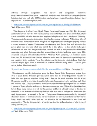 enforced through independent plan review and independent inspection               
(http://www.conservation.ca.gov/). I picked this article because if the Field Act only pertained to                         
buildings that were built after 1933 then this may have been a piece of legislation that may have                                   
impacted the Los Alamitos power plant.   
51.​http://www.lbwater.org/sites/default/files/file_attach/pdf/LBWD­History­Pre­1945.PDF 
Web. 1 November 2015 
This document is about Long Beach Water Department history pre­1945. This document                         
contains history on were the first water company was established, how it was established, where                             
it was established and who were the first people to help pipe water into Long Beach Township.                                 
This document also contains information about land ownership exchanges. Within these titles of                         
transfers it also mentions how much was given for the property and how big the property was for                                   
a certain amount of money. Furthermore, the document also discuss how and when the first                             
power plant was need and what time period did it take place. In this article it also give                                   
information on how land was given to their children and how it was passed down to the next                                   
generation and what that generation had accomplished with the lands that were given. This                           
document also goes into detail about the Los Alamitos Water Company, Los Alamitos Steam                           
Plant, and the Recreation Park Pant and how these plants were the foundation to providing water                               
and electricity to its residents. These three plants were the first water plants in Long Beach but                                 
who also helped piped water in from the San Gabriel River into Long Beach. This is a great                                   
article for Los Alamitos research. 
52.​http://www.lbwater.org/sites/default/files/file_attach/pdf/history.pdf​ Web. 1 November 2015  
This document provides information about the Long Beach Water Department history from                         
1945 to 2000. In this document provides details about how the Water Department was able to                               
help fund and provide materials during WW2. One of the main materials that the Water                             
Department would be providing is steel to help make boom cases, trucks and other such thing                               
that required steel. This document also mention how in this time the power plant was the number                                 
1 means of financial gains and support for many women and men. This article also talks about                                 
how it hired many women to work for the company and how it allowed women in this time to                                     
contribute to the war but also to society and was seen as a time of strength and power that was                                       
need for our country to succeed in the war. Furthermore, this document goes further into detail                               
about new boards of commissions and city involvement, and how to protect and use the water in                                 
Long Beach and other areas such as Los Alamitos for the betterment of the cities and                               
communities. Also the document give a year to year timeline and explanation of what occurred                             
during 1945 to 2000.   
53.​http://www.lbwater.org/sites/default/files/file_attach/pdf/history2012%20smaller%20version.
pdf​ Web. 1 November 2015   
 