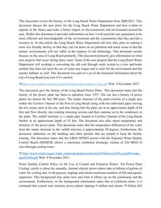 This document covers the history of the Long Beach Water Department from 2000­2011. This                           
document discuss the new plans for the Long Beach Water Department and how it plans to                               
operate in the future and make a better impact on the community and environment around the                               
area. Within this document it provides information on how it will teach the new generation to be                                 
more efficient and knowledgeable of the environment and the communities that they provide a                           
resource to. In this article the Long Beach Water Department tell how they plan on making a                                 
more eco friendly facility so that they can cut down on air pollution and water waste so that the                                     
marine environments will not suffer at the expense of old technology. This document mostly                           
focuses on the area of Long Beach primarily. This document primarily give information on what                             
new projects that occur during these years. Some of the new projects that the Long Beach Water                                 
Department will working is converting the old cool through water system to a new and better                               
method that does not need the use of water any longer and is safer for the environment and the                                     
marine habitats as well. This document was part of a set of the historical information about the                                 
city of Long Beach (not sure if it’s useful). 
54.​http://www.nmfs.noaa.gov/pr/pdfs/permits/capowerplants_lbgs.pdf​ ​Web. 4 November 2015   
This document give the history of the Long Beach Power Plant. This document states that the                               
history of the power plant has been in operation since 1977. The site has a history of power                                   
plants for almost the last 100 years. The intake structure of the plant consists of a single area                                   
within the Cerritos Channel in the Port of Long Beach along with two individual pipes serving                               
the two steam units at the site; and also stating that the pipes are at an approximate depth of 64                                       
feet and flow directly into rotating cleansing screens and then continue on to the condensers in                               
the plant. The outfall structure is a single pipe located in Cerritos Channel of the Long Beach                                 
Harbor at an approximate depth of 35 feet. The document also talks about temperature and                             
structure of the power plant. This document states that the temperature differential of the water                             
from the intake structure to the outfall structure is approximately 20 degrees. Furthermore, the                           
document elaborates on the building and other permits that are needed to keep the facility                             
running. The document states that the LBGS NPDES permit with the Regional Water Quality                           
Control Board (RWQCB) allows a maximum combined discharge volume of 526 MGD of                         
once­through cooling water. 
55.​http://www.swrcb.ca.gov/water_issues/programs/ocean/cwa316/docs/cwa316_may08/scope_
doc031808.pdf​ Web. 4 November 2015   
Water Quality Control Policy on the Use of Coastal and Estuarine Waters For Power Plant                             
Cooling: article is about the annually, thermal electric power plants take in billions of gallons of                               
water for cooling and, in the process, impinge and entrain enormous numbers of fish and aquatic                               
organisms. This background also states how and what it effects are on the community and the                               
environment. Furthermore, in the background information states that in California alone, it is                         
estimated that coastal and estuarine power plants impinge 9 million and entrain 79 billion fish                             
 