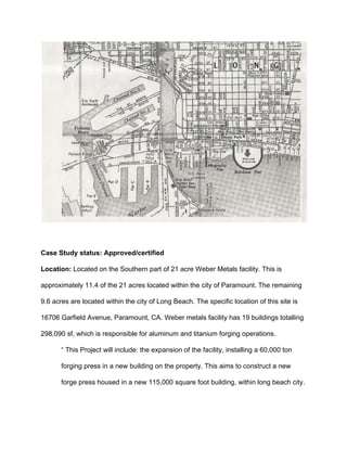  
 
Case Study status: Approved/certified 
Location: ​Located on the Southern part of 21 acre Weber Metals facility. This is 
approximately 11.4 of the 21 acres located within the city of Paramount. The remaining 
9.6 acres are located within the city of Long Beach. The specific location of this site is 
16706 Garfield Avenue, Paramount, CA. Weber metals facility has 19 buildings totalling 
298,090 sf, which is responsible for aluminum and titanium forging operations. 
“ This Project will include: the expansion of the facility, installing a 60,000 ton 
forging press in a new building on the property. This aims to construct a new 
forge press housed in a new 115,000 square foot building, within long beach city. 
 