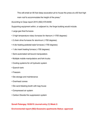 This will entail an 85 foot deep excavation pit to house the press at a 65 foot high 
main roof to accommodate the height of the press.” 
According to Ceqa report 2015 (562) 570­6458:  
Supporting equipment within, or adjacent to, the forge building would include: 
• Large gas fired furnaces 
• 3 high temperature rotary furnaces for titanium (~1700 degrees)  
• 2 chain drive furnaces for aluminum (~700 degrees)  
• 4 die heating pedestal style furnaces (~700 degrees)  
• 1 die insert heating furnace (~700 degrees)  
• Semi­automated rail bound manipulators  
• Multiple mobile manipulators and fork trucks  
• Cooling systems for oil hydraulic system  
• Quench tank  
• Freezers  
• Die storage and maintenance  
• Overhead cranes  
• Die sand blasting booth with bag house  
• Compressed air system  
• Carbon Dioxide fire suppression system 
 
Sonali Patangay 10/26/15 Journal entry (1) Week 2: 
Environmental report (562) Oceanaire apartments Status: approved 
 