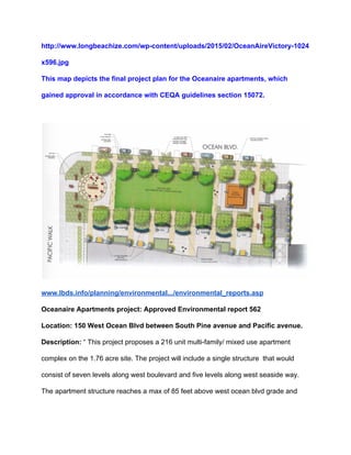 http://www.longbeachize.com/wp­content/uploads/2015/02/OceanAireVictory­1024
x596.jpg 
This map depicts the final project plan for the Oceanaire apartments, which 
gained approval in accordance with CEQA guidelines section 15072. 
 
 
www.lbds.info/planning/environmental.../environmental_reports.asp 
Oceanaire Apartments project: Approved Environmental report 562 
Location: 150 West Ocean Blvd between South Pine avenue and Pacific avenue. 
Description: ​“ This project proposes a 216 unit multi­family/ mixed use apartment 
complex on the 1.76 acre site. The project will include a single structure  that would 
consist of seven levels along west boulevard and five levels along west seaside way. 
The apartment structure reaches a max of 85 feet above west ocean blvd grade and 
 