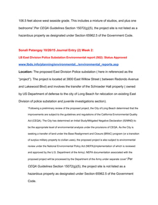 106.5 feet above west seaside grade. This includes a mixture of studios, and plus one 
bedrooms”.Per ​CEQA Guidelines ​Section 15072(g)(5), the project site is not listed as a 
hazardous property as designated under Section 65962.5 of the Government Code. 
 
Sonali Patangay 10/26/15 Journal Entry (2) Week 2: 
LB East Division Police Substation Environmental report (562): Status Approved 
www.lbds.info/planning/environmental.../environmental_reports.asp 
Location: ​The proposed East Division Police substation ( here in referenced as the 
“project”). The project is located at 3800 East Willow Street ( between Redondo Avenue 
and Lakewood Blvd) and involves the transfer of the Schroeder Hall property ( owned 
by US Department of defense to the city of Long Beach for relocation on existing East 
Division of police substation and juvenile investigations section). 
“Following a preliminary review of the proposed project, the City of Long Beach determined that the 
improvements are subject to the guidelines and regulations of the California Environmental Quality 
Act (CEQA). The City has determined an Initial Study/Mitigated Negative Declaration (IS/MND) to 
be the appropriate level of environmental analysis under the provisions of CEQA.​ ​As the City is 
seeking a transfer of land under the Base Realignment and Closure (BRAC) program (or a transition 
of surplus military property to civilian uses), the proposed project is also subject to environmental 
review under the National Environmental Policy Act (NEPA)(implementation of which is reviewed 
and approved by the U.S. Department of the Army). NEPA documentation associated with the 
proposed project will be processed by the Department of the Army under separate cover”.​Per 
CEQA Guidelines ​Section 15072(g)(5), the project site is not listed as a 
hazardous property as designated under Section 65962.5 of the Government 
Code. 
 