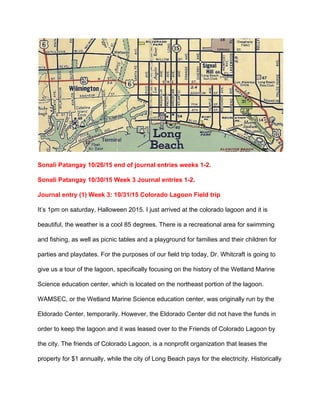  
Sonali Patangay 10/26/15 end of journal entries weeks 1­2. 
Sonali Patangay 10/30/15 Week 3 Journal entries 1­2.  
Journal entry (1) Week 3: 10/31/15 Colorado Lagoon Field trip 
It’s 1pm on saturday, Halloween 2015. I just arrived at the colorado lagoon and it is 
beautiful, the weather is a cool 85 degrees. There is a recreational area for swimming 
and fishing, as well as picnic tables and a playground for families and their children for 
parties and playdates. For the purposes of our field trip today, Dr. Whitcraft is going to 
give us a tour of the lagoon, specifically focusing on the history of the Wetland Marine 
Science education center, which is located on the northeast portion of the lagoon. 
WAMSEC, or the Wetland Marine Science education center, was originally run by the 
Eldorado Center, temporarily. However, the Eldorado Center did not have the funds in 
order to keep the lagoon and it was leased over to the Friends of Colorado Lagoon by 
the city. The friends of Colorado Lagoon, is a nonprofit organization that leases the 
property for $1 annually, while the city of Long Beach pays for the electricity. Historically 
 