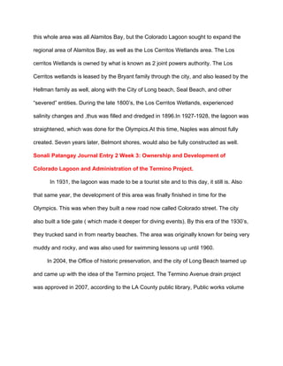 this whole area was all Alamitos Bay, but the Colorado Lagoon sought to expand the 
regional area of Alamitos Bay, as well as the Los Cerritos Wetlands area. The Los 
cerritos Wetlands is owned by what is known as 2 joint powers authority. The Los 
Cerritos wetlands is leased by the Bryant family through the city, and also leased by the 
Hellman family as well, along with the City of Long beach, Seal Beach, and other 
“severed” entities. During the late 1800’s, the Los Cerritos Wetlands, experienced 
salinity changes and ,thus was filled and dredged in 1896.In 1927­1928, the lagoon was 
straightened, which was done for the Olympics.At this time, Naples was almost fully 
created.​ ​Seven years later, Belmont shores, would also be fully constructed as well. 
Sonali Patangay Journal Entry 2 Week 3: Ownership and Development of 
Colorado Lagoon and Administration of the Termino Project. 
In 1931, the lagoon was made to be a tourist site and to this day, it still is. Also 
that same year, the development of this area was finally finished in time for the 
Olympics. This was when they built a new road now called Colorado street. The city 
also built a tide gate ( which made it deeper for diving events). By this era of the 1930’s, 
they trucked sand in from nearby beaches. The area was originally known for being very 
muddy and rocky, and was also used for swimming lessons up until 1960. 
         In 2004, the Office of historic preservation, and the city of Long Beach teamed up 
and came up with the idea of the Termino project. The Termino Avenue drain project 
was approved in 2007, according to the LA County public library, Public works volume  
 
 
 