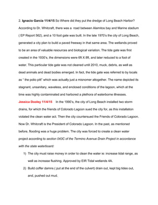 2. ​Ignacio Garcia 11/4/15 ​So Where did they put the dredge of Long Beach Harbor? 
According to Dr. Whitcraft, there was a  road between Alamitos bay and Marine stadium 
( EP Report 562), and a 10 foot gate was built. In the late 1970’s the city of Long Beach, 
generated a city plan to build a paved freeway in that same area. The wetlands proved 
to be an area of valuable resources and biological variation. The tide gate was first 
created in the 1930’s, the dimensions were 6ft X 8ft, and later reduced to a foot of 
water. This particular tide gate was not cleaned until 2010, muck, debris, as well as 
dead animals and dead bodies emerged. In fact, the tide gate was referred to by locals 
as “ the polio pitt” which was actually just a misnomer altogether. The name depicted its 
stagnant, unsanitary, waveless, and enclosed conditions of the lagoon, which at the 
time was highly contaminated and harbored a plethora of waterborne illnesses. 
Jessica Dooley 11/4/15 In the 1990’s, the city of Long Beach installed two storm 
drains, for which the friends of Colorado Lagoon sued the city for, as this installation 
violated the clean water act. Then the city countersued the Friends of Colorado Lagoon. 
Now Dr. Whitcraft is the President of Colorado Lagoon. In the past, as mentioned 
before, flooding was a huge problem. The city was forced to create a clean water 
project according to ​section 043C of the Termino Avenue Drain Project in accordance 
with the state waterboard: 
1) The city must raise money in order to clean the water ie: increase tidal range, as 
well as increase flushing. Approved by EIR Tidal wetlands 4A. 
2) Build coffer damns ( put at the end of the culvert) drain out, kept big tides out, 
and, pushed out mud. 
 
