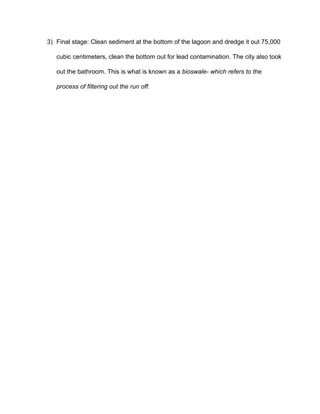 3) Final stage: Clean sediment at the bottom of the lagoon and dredge it out 75,000 
cubic centimeters, clean the bottom out for lead contamination. The city also took 
out the bathroom. This is what is known as a ​bioswale­ which refers to the 
process of filtering out the run off. 
 