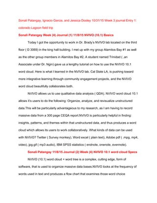 Sonali Patangay, Ignacio Garcia, and Jessica Dooley 10/31/15 Week 3 journal Entry 1: 
colorado Lagoon field trip 
Sonali Patangay Week (4) Journal (1) 11/8/15 NVIVO (10.1) Basics 
Today I got the opportunity to work in Dr. Brady’s NVIVO lab located on the third 
floor ( D 3069) in the king hall building. I met up with my group Alamitos Bay #1 as well 
as the other group members in Alamitos Bay #2. A student named Trinidad ( ,an 
Associate under Dr. Ngin) gave us a lengthy tutorial on how to use the NVIVO 10.1 
word cloud. Here is what I learned in the NVIVO lab. Cal State LA, is pushing toward 
more integrative learning through community engagement projects, and the NVIVO 
word cloud beautifully collaborates both. 
NVIVO allows us to use qualitative data analysis ( QDA). NVIVO word cloud 10.1 
allows it’s users to do the following: Organize, analyze, and revisualize unstructured 
data.This will be particularly advantageous to my research, as I am having to record 
massive data from a 300 page CEQA report.NVIVO is particularly helpful in finding: 
insights, patterns, and themes within that unstructured data, and thus produces a word 
cloud which allows its users to work collaboratively. What kinds of data can be used 
with NVIVO? Twitter ( Survey monkey), Word excel ( plain text), Adobe pdf ( .mpg, mp4, 
video), jpg.gif ( mp3 audio), IBM SPSS statistics ( endnote, onenote, evennote).  
Sonali Patangay 11/8/15 Journal (2) Week (4) NVIVO 10.1 word cloud Specs 
NVIVO (10.1) word cloud + word tree is a complex, cutting edge, form of 
software, that is used to organize massive data bases.NVIVO looks at the frequency of 
words used in text and produces a flow chart that examines those word choice 
 
