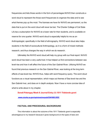 frequencies and lists those words in the form of percentages.NVIVO then constructs a 
word cloud to represent the those word frequencies to organize the data and to see 
what themes pop up the most. The licenses we have for NVIVO are permanent, so the 
data that is put on the word cloud will never be lost. The Charter College of Cal State 
LA,has a subscription for NVIVO at a lower rate for their students, and is available on 
reserve for one quarter. NVIVO word cloud is especially helpful to me as an 
Anthropologist, specifically in the field of ethnography. NVIVO word cloud also helps 
students in the field of sociocultural Anthropology, as it is a form of mixed methods 
research, and thus changes the way in which we do research. 
Ultimately the NVIVO word cloud,will help my group with our final report. NVIVO 
word cloud has been a very useful tool. It has helped us find connections between sea 
level rise and how it will affect the future of the San Gabriel River. Utilizing NVIVO we 
found that previous research on the San Gabriel River, was looking at the long term 
effects of sea level rise. NVIVO thus, helps with word frequency query. The word cloud 
functions as a visual representation, which maps out themes of Sea level rise and the 
San Gabriel river, and does an in depth analysis. Now I have a more concise idea of 
what to write about in my chapter.  
Sonali Patangay Week 8 Journal Entry (1) 1911 Tidelands grant 
 ​www.courts.ca.gov/opinions/revpub/C041603.DOC 
FACTUAL AND PROCEDURAL BACKGROUND 
This information is about the outcome of the 1911 Tidelands grant is especially 
advantageous to my research because it gives background on the types of laws and 
 