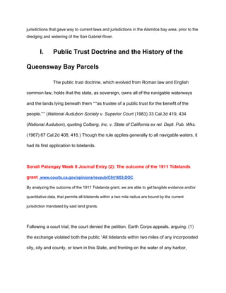 jurisdictions that gave way to current laws and jurisdictions in the Alamitos bay area, prior to the 
dredging and widening of the San Gabriel River. 
I. Public Trust Doctrine and the History of the 
Queensway Bay Parcels 
The public trust doctrine, which evolved from Roman law and English 
common law, holds that the state, as sovereign, owns all of the navigable waterways 
and the lands lying beneath them “‘“as trustee of a public trust for the benefit of the 
people.”’” (​National Audubon Society v. Superior Court​ (1983) 33 Cal.3d 419, 434 
(​National Audubon​), quoting ​Colberg, Inc. v. State of California ex rel. Dept. Pub. Wks. 
(1967) 67 Cal.2d 408, 416.) Though the rule applies generally to all navigable waters, it 
had its first application to tidelands.   
 
Sonali Patangay Week 8 Journal Entry (2): The outcome of the 1911 Tidelands 
grant ​ ​www.courts.ca.gov/opinions/revpub/C041603.DOC 
By analyzing the outcome of the 1911 Tidelands grant, we are able to get tangible evidence and/or 
quantitative data, that permits all tidelands within a two mile radius are bound by the current 
jurisdiction mandated by said land grants. 
 
Following a court trial, the court denied the petition. Earth Corps appeals, arguing: (1) 
the exchange violated both the public “All tidelands within two miles of any incorporated 
city, city and county, or town in this State, and fronting on the water of any harbor, 
 
