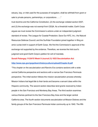 estuary, bay, or inlet used for the purposes of navigation, shall be withheld from grant or 
sale to private persons, partnerships, or corporations . . . .” 
trust doctrine and the California Constitution, (2) the exchange violated section 6307, 
and (3) the exchange was not exempt from CEQA. As a threshold matter, Earth Corps 
argues we must review the Commission’s actions under an independent judgment 
standard of review. The League for Coastal Protection; Save Our NTC, Inc.; the Natural 
Resources Defense Council; and the Surfrider Foundation joined together in filing an 
amici curiae brief in support of Earth Corps. We find the Commission’s approval of the 
exchange not supported by the evidence. Therefore, we reverse the trial court’s 
judgment and grant Earth Corps’s petition for writ of mandate. 
Sonali Patangay 11/24/15 Week 9 Journal (1) 1833 Secularization Act 
http://www.nps.gov/goga/learn/historyculture/upload/Chapter­8.pdf 
“This chapter on the secularization and Rancho Era contains sections with a wide 
central California perspective and sections with a narrow San Francisco Peninsula 
perspective. The initial section follows the mission secularization process whereby 
Mission Indians lost legal title to their lands and became a servant class within the 
Hispanic community. The second section describes land grants received by Indian 
people in the San Francisco and Monterey Bay Areas. The third section examines 
various themes pertinent to the San Francisco Bay Area and the larger central 
California area. The fourth section documents secularization at Mission Dolores and the 
family groups of the San Francisco Peninsula Indian community up to 1840. The fifth 
 