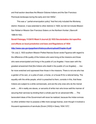 and final section describes the Mission Dolores Indians and the San Francisco 
Peninsula landscape during the early and mid­1840s”​.  
This was a “ partial emancipation policy” that first only included the Monterey 
district. However, it was extended to other districts in 1828, but did not include Mission 
San Rafael or Mission San Francisco Solano on the Northern frontier ( Bancroft 
1886:III:102). 
Sonali Patangay 11/24/15 Week 9 Journal (2) 1833 Secularization Act specifics 
and effects on local jurisdiction and laws and Regulations of 1834 
http://www.nps.gov/goga/learn/historyculture/upload/Chapter­8.pdf 
“On July 2, 1833 southern Mission Prefect Narciso Duran wrote Figueroa with regard to 
the difference of life quality of the Indians who were living at the missions and those 
who were emancipated and living in the pueblo of Los Angeles: I have seen with the 
greatest amazement that [the Indians who dwell in the pueblo of Los Angeles] . . . live 
far more wretched and oppressed than those in the missions. There is not one who has 
a garden of his own, or a yoke of oxen, a horse, or a house fit for a rational being. The 
equality with the white people, which is preached to them, consists in this, that these 
Indians are subject to a white comisionado, and are the only ones who do the menial 
work . . . All in reality are slaves, or servants of white men who know well the manner of 
securing their services by binding them a whole year for an advanced trifle . . . The 
benevolent ideas of the Government will never be realized, because the Indian evinces 
no other ambition than to possess a little more savage license, even though it involved a 
thousand oppressions of servitude (Duran [1833] in Geary 1934:137)”.  
 