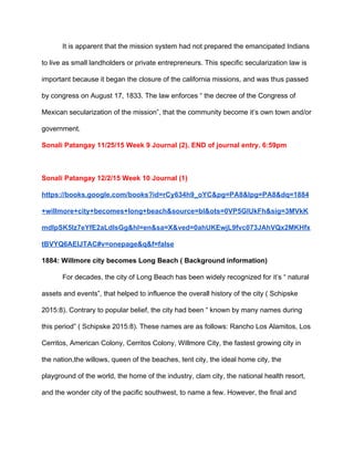 It is apparent that the mission system had not prepared the emancipated Indians 
to live as small landholders or private entrepreneurs. This specific secularization law is 
important because it began the closure of the california missions, and was thus passed 
by congress on August 17, 1833. The law enforces “ the decree of the Congress of 
Mexican secularization of the mission”, that the community become it’s own town and/or 
government. 
Sonali Patangay 11/25/15 Week 9 Journal (2). END of journal entry. 6:59pm 
 
Sonali Patangay 12/2/15 Week 10 Journal (1)  
https://books.google.com/books?id=rCy634h9_oYC&pg=PA8&lpg=PA8&dq=1884
+willmore+city+becomes+long+beach&source=bl&ots=0VP5GIUkFh&sig=3MVkK
mdIpSK5Iz7eYfE2aLdlsGg&hl=en&sa=X&ved=0ahUKEwjL9fvc073JAhVQx2MKHfx
tBVYQ6AEIJTAC#v=onepage&q&f=false 
1884: Willmore city becomes Long Beach ( Background information) 
For decades, the city of Long Beach has been widely recognized for it’s “ natural 
assets and events”, that helped to influence the overall history of the city ( Schipske 
2015:8). Contrary to popular belief, the city had been “ known by many names during 
this period” ( Schipske 2015:8). These names are as follows: Rancho Los Alamitos, Los 
Cerritos, American Colony, Cerritos Colony, Willmore City, the fastest growing city in 
the nation,the willows, queen of the beaches, tent city, the ideal home city, the 
playground of the world, the home of the industry, clam city, the national health resort, 
and the wonder city of the pacific southwest, to name a few. However, the final and 
 
