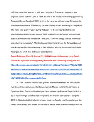 definitive name that seemed to stick was ​Longbeach.​ The name Longbeach, was 
originally coined by Belle Lowe in 1884, the wife of the town’s postmaster ( appointed by 
President Grover Cleveland 1885), and it is the name we still use today.Consequently, 
this was same time that Willmore city became officially known as the city of Long beach. 
The name was given by Lowe during that year, “ to the land syndicate that was 
attempting to market the area, arguing that it reflected the town’s most popular asset, 
eight plus miles of wide open beach”. The goal, “ Turn this sleepy seaside community 
into a thriving municipality”. After the Spanish took the land from the Tongva Natives ( 
later known as Gabrielinos because of their affiliation with the Missions of San Gabriel 
Arcangel), for which they distributed as land grants. 
Sonali Patangay Week 10 Journal (2) 1884 Willmore city becomes Long Beach 
Continued. Specifics of land grants jurisdiction and Ownership during this era. 
https://books.google.com/books?id=rCy634h9_oYC&pg=PA8&lpg=PA8&dq=1884
+willmore+city+becomes+long+beach&source=bl&ots=0VP5GIUkFh&sig=3MVkK
mdIpSK5Iz7eYfE2aLdlsGg&hl=en&sa=X&ved=0ahUKEwjL9fvc073JAhVQx2MKHfx
tBVYQ6AEIJTAC#v=onepage&q&f=false 
In 1784, Governor Pedro Fages granted all the land between the San Gabriel 
river ( now known as LA), and Santa Ana rivers to Manuel Nieto for his service as a 
Spanish soldier. The size of the land grant was reduced by Governor Diego de Borica, “ 
so as not to infringe upon the area occupied by the Mission San Gabriel” ( Schipske 
2015:9). Nieto tended to the land ( formerly known as Rancho Los Coyotes) where they 
raised: cattle,sheep, and horses. At the time of Nieto’s death, the land was split into the 
 