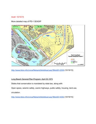  
Anell: 10/19/15 
More detailed map of PD­1 SEADIP 
 
http://www.lbds.info/civica/filebank/blobdload.asp?BlobID=2558​ (10/19/15) 
 
Long Beach General Plan Program: April 30,1973 
States that conservation is mandated by state law, along with: 
Open space, seismic safety, scenic highways, public safety, housing, land use, 
circulation. 
http://www.lbds.info/civica/filebank/blobdload.asp?BlobID=4092​ (10/19/15) 
 
 
 