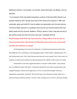 following 5 ranchos: Los Coyotes, Los Cerritos, Santa Gertrudes, Las Bolsas, and Los 
Alamitos.  
“ In succession of the real estate transactions, portions of the land within Rancho Los 
Cerritos owned by John Temple were sold to Flint, Bixby and company in 1866, and 
eventually, parts were sold off in lots to settlers and speculators who formed colonies. 
The first of these colonies in Long Beach area was the Los Cerritos Colony tract near 
willow street and Pico Avenue. Settled in 1878 by James A Teal, it was also the site of 
the cerritos school, the first of its kind in the area” ( Schipske 2015:9). 
Sonali Patangay Final Week Last 2 journal entries: Things I did not waste my time on/ 
Lessons learned section: Journal entry (1) What did you learn about your own personal 
strengths and weaknesses in a group?  
At the beginning, I was more of a taskmaster. I recorded and summarized all the data 
from different: laws, jurisdictions, and topographic maps ( CEQA reports, tidelands grant 1911, 
and secularization acts). Now I have become more precise in my research. Now I have more of a 
tendency to analyze and scrutinize my data and question the viability of the sources I’m using. 
I learned how to be more organized and how to become a better leader. I also learned 
how to collaborate better with others. I ultimately learned the most about communication and 
engaged listening. I became more appreciative of my own personal strengths which are: 
organization, punctuality, and detail. The fact that I pay close attention to detail, makes me a 
natural at being a reference checker. I need to work on being more of a devil’s advocate, though. 
 