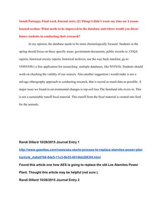 Sonali Patangay Final week Journal entry (2) Things I didn’t waste my time on/ Lessons 
learned section: What needs to be improved in the database and where would you direct 
future students in conducting their research? 
In my opinion, the database needs to be more chronologically focused. Students in the 
spring should focus on these specific areas: government documents, public records ie: CEQA 
reports, historical society reports, historical archives, use the way back machine, go to 
VONVON ( a free application for researching  multiple databases, like NVIVO). Students should 
work on checking the validity of our sources. Also another suggestion i would make is use a 
salvage ethnography approach to conducting research, that is record as much data as possible. A 
major issue we found in environmental changes is top­soil loss.The farmland silts rivers in. This 
is not a sustainable runoff fecal material. This runoff from the fecal material is created into feed 
for the animals. 
  
 
 
 
Randi Dillard 10/26/2015 Journal Entry 1 
http://www.gazettes.com/news/aes­starts­process­to­replace­alamitos­power­plan
t/article_da8a0768­8de5­11e3­8b55­0019bb2963f4.html 
Found this article one how AES is going to replace the old Los Alamitos Power 
Plant. Thought this article may be helpful (not sure ).  
Randi Dillard 10/26/2015 Journal Entry 2 
 