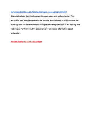 www.waterboards.ca.gov/losangeles/water_issues/programs/tdml 
this article sheds light the issues with water waste and polluted water. This 
document also mentions some of the permits that had to be in place in order for 
buildings and residential areas to be in place for the protection of the estuary and 
waterways. Furthermore, this document also discloses information about 
restoration.   
 
Jessica Dooley 10/27/15 5:00­6:45pm 
 
