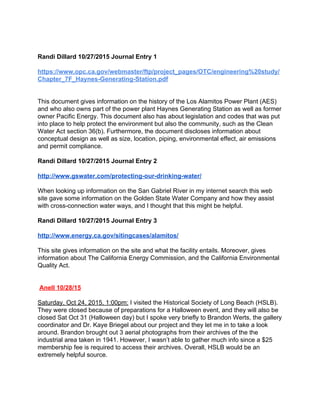  
Randi Dillard 10/27/2015 Journal Entry 1 
https://www.opc.ca.gov/webmaster/ftp/project_pages/OTC/engineering%20study/
Chapter_7F_Haynes­Generating­Station.pdf 
 
 
This document gives information on the history of the Los Alamitos Power Plant (AES) 
and who also owns part of the power plant Haynes Generating Station as well as former 
owner Pacific Energy. This document also has about legislation and codes that was put 
into place to help protect the environment but also the community, such as the Clean 
Water Act section 36(b). Furthermore, the document discloses information about 
conceptual design as well as size, location, piping, environmental effect, air emissions 
and permit compliance.   
 
Randi Dillard 10/27/2015 Journal Entry 2 
 
http://www.gswater.com/protecting­our­drinking­water/ 
 
When looking up information on the San Gabriel River in my internet search this web 
site gave some information on the Golden State Water Company and how they assist 
with cross­connection water ways, and I thought that this might be helpful.  
 
Randi Dillard 10/27/2015 Journal Entry 3 
 
http://www.energy.ca.gov/sitingcases/alamitos/ 
 
This site gives information on the site and what the facility entails. Moreover, gives 
information about The California Energy Commission, and the California Environmental 
Quality Act.   
 
 
 ​Anell 10/28/15 
 
Saturday, Oct 24, 2015, 1:00pm:​ I visited the Historical Society of Long Beach (HSLB). 
They were closed because of preparations for a Halloween event, and they will also be 
closed Sat Oct 31 (Halloween day) but I spoke very briefly to Brandon Werts, the gallery 
coordinator and Dr. Kaye Briegel about our project and they let me in to take a look 
around. Brandon brought out 3 aerial photographs from their archives of the the 
industrial area taken in 1941. However, I wasn’t able to gather much info since a $25 
membership fee is required to access their archives. Overall, HSLB would be an 
extremely helpful source. 
 
 
