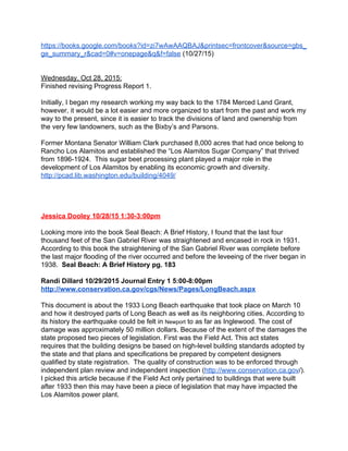 https://books.google.com/books?id=zi7wAwAAQBAJ&printsec=frontcover&source=gbs_
ge_summary_r&cad=0#v=onepage&q&f=false​ (10/27/15) 
 
 
Wednesday, Oct 28, 2015: 
Finished revising Progress Report 1. 
 
Initially, I began my research working my way back to the 1784 Merced Land Grant, 
however, it would be a lot easier and more organized to start from the past and work my 
way to the present, since it is easier to track the divisions of land and ownership from 
the very few landowners, such as the Bixby’s and Parsons. 
 
Former Montana Senator William Clark purchased 8,000 acres that had once belong to 
Rancho Los Alamitos and established the “Los Alamitos Sugar Company” that thrived 
from 1896­1924.  This sugar beet processing plant played a major role in the 
development of Los Alamitos by enabling its economic growth and diversity.  
http://pcad.lib.washington.edu/building/4049/  
 
 
 
 
Jessica Dooley 10/28/15 1:30­3:00pm 
 
Looking more into the book Seal Beach: A Brief History, I found that the last four 
thousand feet of the San Gabriel River was straightened and encased in rock in 1931. 
According to this book the straightening of the San Gabriel River was complete before 
the last major flooding of the river occurred and before the leveeing of the river began in 
1938.  ​Seal Beach: A Brief History pg. 183 
 
Randi Dillard 10/29/2015 Journal Entry 1 5:00­8:00pm 
http://www.conservation.ca.gov/cgs/News/Pages/LongBeach.aspx 
  
This document is about the 1933 Long Beach earthquake that took place on March 10 
and how it destroyed parts of Long Beach as well as its neighboring cities. According to 
its history the earthquake could be felt in ​Newport​ to as far as Inglewood. The cost of 
damage was approximately 50 million dollars. Because of the extent of the damages the 
state proposed two pieces of legislation. First was the Field Act. This act states 
requires that the building designs be based on high­level building standards adopted by 
the state and that plans and specifications be prepared by competent designers 
qualified by state registration.  The quality of construction was to be enforced through 
independent plan review and independent inspection (​http://www.conservation.ca.gov​/). 
I picked this article because if the Field Act only pertained to buildings that were built 
after 1933 then this may have been a piece of legislation that may have impacted the 
Los Alamitos power plant.   
 
 