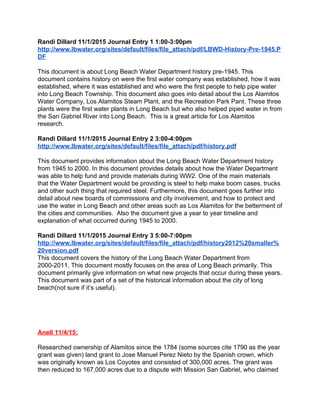 Randi Dillard 11/1/2015 Journal Entry 1 1:00­3:00pm 
http://www.lbwater.org/sites/default/files/file_attach/pdf/LBWD­History­Pre­1945.P
DF  
 
This document is about Long Beach Water Department history pre­1945. This 
document contains history on were the first water company was established, how it was 
established, where it was established and who were the first people to help pipe water 
into Long Beach Township. This document also goes into detail about the Los Alamitos 
Water Company, Los Alamitos Steam Plant, and the Recreation Park Pant. These three 
plants were the first water plants in Long Beach but who also helped piped water in from 
the San Gabriel River into Long Beach.  This is a great article for Los Alamitos 
research.  
 
Randi Dillard 11/1/2015 Journal Entry 2 3:00­4:00pm 
http://www.lbwater.org/sites/default/files/file_attach/pdf/history.pdf 
 
This document provides information about the Long Beach Water Department history 
from 1945 to 2000. In this document provides details about how the Water Department 
was able to help fund and provide materials during WW2. One of the main materials 
that the Water Department would be providing is steel to help make boom cases, trucks 
and other such thing that required steel. Furthermore, this document goes further into 
detail about new boards of commissions and city involvement, and how to protect and 
use the water in Long Beach and other areas such as Los Alamitos for the betterment of 
the cities and communities.  Also the document give a year to year timeline and 
explanation of what occurred during 1945 to 2000.   
 
Randi Dillard 11/1/2015 Journal Entry 3 5:00­7:00pm 
http://www.lbwater.org/sites/default/files/file_attach/pdf/history2012%20smaller%
20version.pdf 
This document covers the history of the Long Beach Water Department from 
2000­2011. This document mostly focuses on the area of Long Beach primarily. This 
document primarily give information on what new projects that occur during these years. 
This document was part of a set of the historical information about the city of long 
beach(not sure if it’s useful).  
 
 
 
 
 
Anell 11/4/15: 
 
Researched ownership of Alamitos since the 1784 (some sources cite 1790 as the year 
grant was given) land grant to Jose Manuel Perez Nieto by the Spanish crown, which 
was originally known as Los Coyotes and consisted of 300,000 acres. The grant was 
then reduced to 167,000 acres due to a dispute with Mission San Gabriel, who claimed 
 