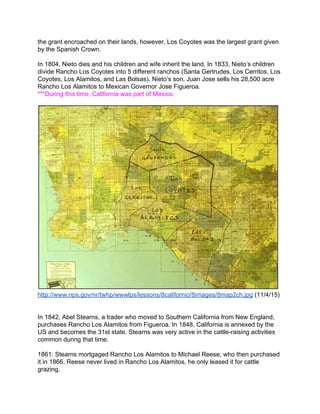 the grant encroached on their lands, however, Los Coyotes was the largest grant given 
by the Spanish Crown. 
 
In 1804, Nieto dies and his children and wife inherit the land. In 1833, Nieto’s children 
divide Rancho Los Coyotes into 5 different ranchos (Santa Gertrudes, Los Cerritos, Los 
Coyotes, Los Alamitos, and Las Bolsas). Nieto’s son, Juan Jose sells his 28,500 acre 
Rancho Los Alamitos to Mexican Governor Jose Figueroa.   
***During this time, California was part of Mexico.  
 
 
http://www.nps.gov/nr/twhp/wwwlps/lessons/8californio/8images/8map2ch.jpg​ (11/4/15) 
 
 
In 1842, Abel Stearns, a trader who moved to Southern California from New England, 
purchases Rancho Los Alamitos from Figueroa. In 1848, California is annexed by the 
US and becomes the 31st state. Stearns was very active in the cattle­raising activities 
common during that time. 
 
1861: Stearns mortgaged Rancho Los Alamitos to Michael Reese, who then purchased 
it in 1866. Reese never lived in Rancho Los Alamitos, he only leased it for cattle 
grazing. 
 