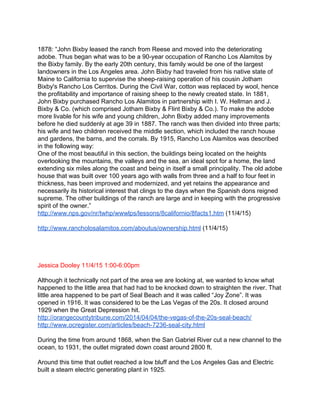  
1878: “John Bixby leased the ranch from Reese and moved into the deteriorating 
adobe. Thus began what was to be a 90­year occupation of Rancho Los Alamitos by 
the Bixby family. By the early 20th century, this family would be one of the largest 
landowners in the Los Angeles area. John Bixby had traveled from his native state of 
Maine to California to supervise the sheep­raising operation of his cousin Jotham 
Bixby's Rancho Los Cerritos. During the Civil War, cotton was replaced by wool, hence 
the profitability and importance of raising sheep to the newly created state. In 1881, 
John Bixby purchased Rancho Los Alamitos in partnership with I. W. Hellman and J. 
Bixby & Co. (which comprised Jotham Bixby & Flint Bixby & Co.). To make the adobe 
more livable for his wife and young children, John Bixby added many improvements 
before he died suddenly at age 39 in 1887. The ranch was then divided into three parts; 
his wife and two children received the middle section, which included the ranch house 
and gardens, the barns, and the corrals. By 1915, Rancho Los Alamitos was described 
in the following way:   
One of the most beautiful in this section, the buildings being located on the heights 
overlooking the mountains, the valleys and the sea, an ideal spot for a home, the land 
extending six miles along the coast and being in itself a small principality. The old adobe 
house that was built over 100 years ago with walls from three and a half to four feet in 
thickness, has been improved and modernized, and yet retains the appearance and 
necessarily its historical interest that clings to the days when the Spanish dons reigned 
supreme. The other buildings of the ranch are large and in keeping with the progressive 
spirit of the owner.” 
http://www.nps.gov/nr/twhp/wwwlps/lessons/8californio/8facts1.htm​ (11/4/15) 
 
http://www.rancholosalamitos.com/aboutus/ownership.html​ (11/4/15) 
 
  
 
 
Jessica Dooley 11/4/15 1:00­6:00pm 
 
Although it technically not part of the area we are looking at, we wanted to know what 
happened to the little area that had had to be knocked down to straighten the river. That 
little area happened to be part of Seal Beach and it was called “Joy Zone”. It was 
opened in 1916. It was considered to be the Las Vegas of the 20s. It closed around 
1929 when the Great Depression hit. 
http://orangecountytribune.com/2014/04/04/the­vegas­of­the­20s­seal­beach/ 
http://www.ocregister.com/articles/beach­7236­seal­city.html 
 
During the time from around 1868, when the San Gabriel River cut a new channel to the 
ocean, to 1931, the outlet migrated down coast around 2800 ft.  
 
Around this time that outlet reached a low bluff and the Los Angeles Gas and Electric 
built a steam electric generating plant in 1925. 
 