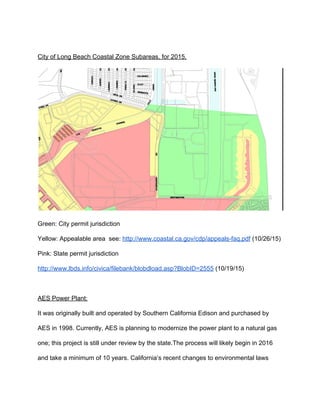  
City of Long Beach Coastal Zone Subareas, for 2015. 
 
Green: City permit jurisdiction 
Yellow: Appealable area  see: ​http://www.coastal.ca.gov/cdp/appeals­faq.pdf​ (10/26/15) 
Pink: State permit jurisdiction 
http://www.lbds.info/civica/filebank/blobdload.asp?BlobID=2555​ (10/19/15) 
 
AES Power Plant: 
It was originally built and operated by Southern California Edison and purchased by 
AES in 1998. Currently, AES is planning to modernize the power plant to a natural gas 
one; this project is still under review by the state.The process will likely begin in 2016 
and take a minimum of 10 years. California’s recent changes to environmental laws 
 