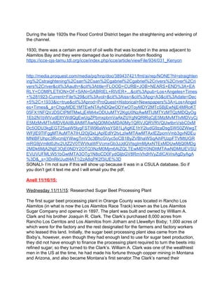 
During the late 1920s the Flood Control District began the straightening and widening of 
the channel. 
 
1930, there was a certain amount of oil wells that was located in the area adjacent to 
Alamitos Bay and they were damaged due to inundation from flooding 
https://icce­ojs­tamu.tdl.org/icce/index.php/icce/article/viewFile/934/031_Kenyon 
 
 
http://media.proquest.com/media/pq/hnp/doc/389437421/fmt/ai/rep/NONE?hl=straighten
ing%2Cstraightening%2Csan%2Csan%2Cgabriel%2Cgabriel%2Crivers%2Criver%2Cri
vers%2Criver&cit%3Aauth=&cit%3Atitle=FLOOD+CURB+JOB+NEARS+END%3A+EA
RLY+COMPLETION+OF+SAN+GABRIEL+RIVER+...&cit%3Apub=Los+Angeles+Times
+%281923­Current+File%29&cit%3Avol=&cit%3Aiss=&cit%3Apg=A3&cit%3Adate=Dec
+5%2C+1933&ic=true&cit%3Aprod=ProQuest+Historical+Newspapers%3A+Los+Angel
es+Times&_a=ChgyMDE1MTEwNTAyNDQwODYwOToyMDY2MTcSBjEwNjE4MRoKT
05FX1NFQVJDSCIPMTMwLjE4Mi4xODUuMTY2KgU0NzAwMTIJMTYzMTQzMDQyOg
1Eb2N1bWVudEltYWdlQgEwUgZPbmxpbmVaAkZUYgNQRlRqCjE5MzMvMTIvMDVyCj
E5MzMvMTIvMDV6AIIBJlAtMTAwNjQ0Mi0xMDA0My1QRVJQRVRVQUwtbnVsbC0xM
Dc5ODU3kgEGT25saW5lygFSTW96aWxsYS81LjAgKE1hY2ludG9zaDsgSW50ZWwgT
WFjIE9TIFggMTAuMTA7IHJ2OjQxLjApIEdlY2tvLzIwMTAwMTAxIEZpcmVmb3gvNDEu
MNIBFUhpc3RvcmljYWwgTmV3c3BhcGVyc5oCB1ByZVBhaWSqAihPUzpFTVMtUGR
mRG9jVmlld0Jhc2UtZ2V0TWVkaWFVcmxGb3JJdGVtsgImMjAxNTExMDUwMjQ0MDg
2MDk6MjA2NjE3OjE0NDY2OTQ3NzM0Mjm6AiZQLTEwMDY0NDItMTAwNDMtUEVSU
EVUVUFMLW51bGwtMTA3OTg1N8oCD0FydGljbGV8RmVhdHVyZdICAVniAgDyAgA
%3D&_s=3DnRkUudt4AT1i2zA8qPK2f3iUE%3D 
SONALI­ I’m not sure if this will show up because it was in a CSULA database. So if 
you don’t get it text me and I will email you the pdf. 
 
Anell 11/16/15: 
 
Wednesday 11/11/15​: Researched Sugar Beet Processing Plant 
 
The first sugar beet processing plant in Orange County was located in Rancho Los 
Alamitos (in what is now the Los Alamitos Race Track) known as the Los Alamitos 
Sugar Company and opened in 1897. The plant was built and owned by William A. 
Clark and his brother Joaquin R. Clark. The Clark’s purchased 8,000 acres from 
Rancho Los Cerritos and Los Alamitos from Jotham and Llewellyn Bixby; 1,000 acres of 
which were for the factory and the rest designated for the farmers and factory workers 
who leased this land. Initially, the sugar beet processing plant idea came from the 
Bixby’s, however, even though they had enough land to use for sugar beet production, 
they did not have enough to finance the processing plant required to turn the beets into 
refined sugar; so they turned to the Clark’s. William A. Clark was one of the wealthiest 
men in the US at the time, he had made his fortune through copper mining in Montana 
and Arizona, and also became Montana’s first senator.The Clark’s named their 
 