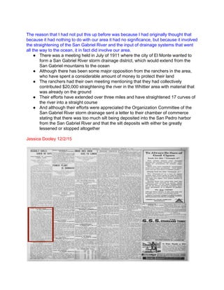  
The reason that I had not put this up before was because I had originally thought that 
because it had nothing to do with our area it had no significance, but because it involved 
the straightening of the San Gabriel River and the input of drainage systems that went 
all the way to the ocean, it in fact did involve our area. 
● There was a meeting held in July of 1911 where the city of El Monte wanted to 
form a San Gabriel River storm drainage district, which would extend from the 
San Gabriel mountains to the ocean 
● Although there has been some major opposition from the ranchers in the area, 
who have spent a considerable amount of money to protect their land 
● The ranchers had their own meeting mentioning that they had collectively 
contributed $20,000 straightening the river in the Whittier area with material that 
was already on the ground  
● Their efforts have extended over three miles and have straightened 17 curves of 
the river into a straight course 
● And although their efforts were appreciated the Organization Committee of the 
San Gabriel River storm drainage sent a letter to their chamber of commerce 
stating that there was too much silt being deposited into the San Pedro harbor 
from the San Gabriel River and that the silt deposits with either be greatly 
lessened or stopped altogether 
 
Jessica Dooley 12/2/15 
 
 
 