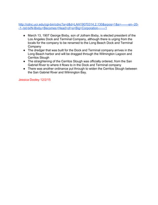  
http://cdnc.ucr.edu/cgi­bin/cdnc?a=d&d=LAH19070314.2.130&srpos=1&e=­­­­­­­en­­20­
­1­­txt­txIN­Bixby+Becomes+Head+of+a+Big+Corporation­­­­­­­1 
 
● March 13, 1907 George Bixby, son of Jotham Bixby, is elected president of the 
Los Angeles Dock and Terminal Company, although there is urging from the 
locals for the company to be renamed to the Long Beach Dock and Terminal 
Company 
● The dredger that was built for the Dock and Terminal company arrives in the 
Long Beach harbor and will be dragged through the Wilmington Lagoon and 
Cerritos Slough 
● The straightening of the Cerritos Slough was officially ordered, from the San 
Gabriel River to where it flows to in the Dock and Terminal company  
● There was another ordinance put through to widen the Cerritos Slough between 
the San Gabriel River and Wilmington Bay. 
 
Jessica Dooley 12/2/15 
 
 