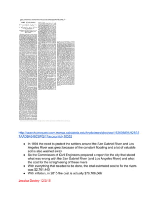  
 
 
http://search.proquest.com.mimas.calstatela.edu/hnplatimes/docview/163698894/928B3
7AADB4648C6PQ/1?accountid=10352 
 
● In 1894 the need to protect the settlers around the San Gabriel River and Los 
Angeles River was great because of the constant flooding and a lot of valuable 
soil is also washed away 
● So the Commission of Civil Engineers prepared a report for the city that stated 
what was wrong with the San Gabriel River (and Los Angeles River) and what 
the cost for the straightening of these rivers 
● With everything that needed to be done, the total estimated cost to fix the rivers 
was $2,761,440 
● With inflation, in 2015 the cost is actually $76,706,666 
 
Jessica Dooley 12/2/15 
 
 