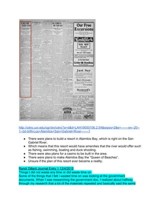  
 
http://cdnc.ucr.edu/cgi­bin/cdnc?a=d&d=LAH19050106.2.54&srpos=2&e=­­­­­­­en­­20­­
1­­txt­txIN­Los+Alamitos+San+Gabriel+River­­­­­­­1 
 
● There were plans to build a resort in Alamitos Bay, which is right on the San 
Gabriel River.  
● Which means that this resort would have amenities that the river would offer such 
as fishing, swimming, boating and duck shooting.  
● There were also plans for a casino to be built in the area.  
● There were plans to make Alamitos Bay the “Queen of Beaches”.  
● Unsure if the plan of this resort ever became a reality.   
 
Randi Dillard Journal Entry 1 12/4/2015 
Things I did not waste any time or did waste time on: 
Some of the things that I felt I wasted time on was looking at the government 
documents. When I was researching the government doc. I realized about halfway 
through my research that a lot of the materials repeated and basically said the same 
 
