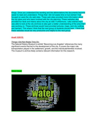 things. Once you understand the wording and the abbreviations the documents become 
easier to read and understand. Things that I did not waste time on but wished I had 
focused on were the city web sites. These web sites provided more information about 
the city plans and who were involved with the city planning. These websites also 
provided fun facts and history about the city as well. Furthermore, I also wished that I 
was able to look at the city archives to also gain a better understanding of the area that I 
was working on. These archives would have provided pictures, maps, and city outlines 
and barriers. This where I think that the next group of students should look . I think that 
these websites would be very productive and helpful to the next group.   
 
 
Anell 12/9/15: 
 
Things I Did Not Waste Time On: 
The Natural History Museum’s exhibit “Becoming Los Angeles” references the many 
significant events that led to the development of the city. It covers the major role 
transportation played in the settlement, growth, and the individuals/families involved. 
The museum’s archive likely contains relevant information for this research. 
 
 
 
 
 
 
 
 
Word Cloud: 
 
 
 