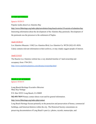  
 
OTHER MATERIALS: 
 
Ignacio 10/20/15 
Popular media about Los Alamitos Bay  
http://www.lbheritage.org/index.php/newsletters/long­beach­stories/19­secrets­of­alamitos­bay 
Interesting information about the development of the Alamitos Bay peninsula. Development of 
the peninsula was the precursor to the settlement of Naples. 
 
Anell 10/28/15 
Los Alamitos Museum: 11062 Los Alamitos Blvd, Los Alamitos Ca. 90720 (562) 431­8836. 
Likely contains relevant information in their archives, or may simply suggest people of interest. 
 
Anell 11/4/15 
The Rancho Los Alamitos website has a very detailed timeline of  land ownership and 
occupancy from 1784­2011.   
http://www.rancholosalamitos.com/aboutus/ownership.html 
 
 
  
PEOPLE OF INTEREST:  
Ignacio 10/26/15 
 
Long Beach Heritage Executive Director 
Mary Kay Nottage 
P.O. Box 92521 Long Beach, CA 90809 
562­493­7019 ​Primary contact about event and for general information. 
http://www.lbheritage.org/index.php/contact  
Long Beach Heritage focuses primarily on the protection and preservation of homes, commercial 
buildings, and historical districts within the city. The Historical Society concentrates on 
preserving documentation of Long Beach’s past (i.e. photos, records, manuscripts, and 
 